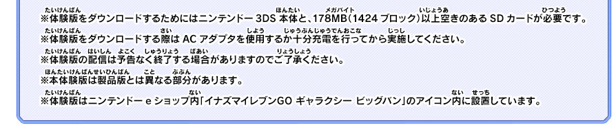 ※体験版をダウンロードするためにはニンテンドー3DS本体と、178MB（1424ブロック）以上空きのあるSDカードが必要です。※体験版をダウンロードする際はACアダプタを使用するか十分充電を行ってから実施してください。※体験版の配信は予告なく終了する場合がありますのでご了承ください。※本体験版は製品版とは異なる部分があります。※体験版はニンテンドーeショップ内「イナズマイレブンGO ギャラクシー ビッグバン」のアイコン内に設置しています。