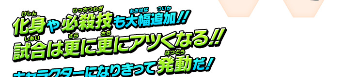 化身や必殺技も大幅追加!! 試合は更に更に熱くなる!! キャラクターになりきって発動だ！