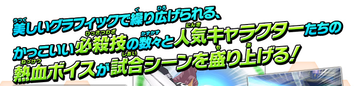 美しいグラフィックで繰り広げられる、かっこいい必殺技の数々と人気キャラクターたちの熱血ボイスが試合シーンを盛り上げる！