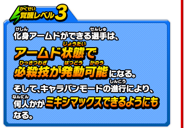 覚醒レベル3　化身アームドができる選手は、アームド状態で必殺技が発動可能になる。そして、キャラバンモードの進行により、何人かがミキシマックスできるようにもなる。