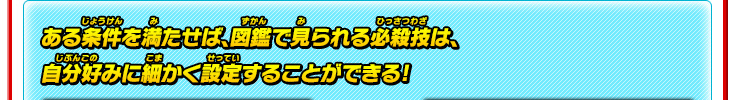 ある条件を満たせば、図鑑で見られる必殺技は、自分好みに細かく設定することができる!
