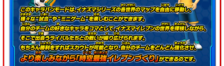 このキャラバンモードは、イナズマシリーズの各世界のマップを自由に移動し、様々な“試合”や“ミニゲーム”を楽しむことができます。自分のチームの好きなキャラをコマとして、イナズマイレブンの世界を探検しながら、そこで出会うライバルたちとの戦いが繰り広げられます。もちろん勝利をすればスカウトが可能となり、自分のチームをどんどん強化させ、より楽しみながら「時空最強のイレブンづくり」ができるのです。