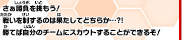 さぁ勝負を挑もう！戦いを制するのは果たしてどちらか…?!勝てば自分のチームにスカウトすることができるぞ！