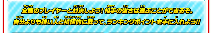 全国のプレイヤーと対決しよう!相手の強さは選ぶことができるぞ。自分よりも強い人と積極的に戦って、ランキングポイントを手に入れよう!!