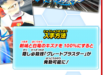 入手方法 剣城と白竜のキズナを100％にすると隠し必殺技「グレートブラスター」が発動可能に！