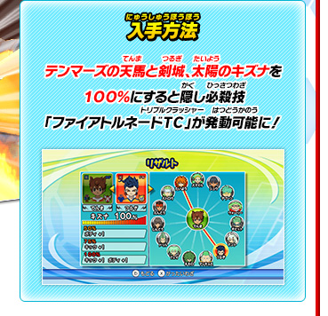 入手方法 テンマーズの天馬と剣城、太陽のキズナを１００％にすると隠し必殺技「ファイアトルネードＴＣ」が発動可能に！