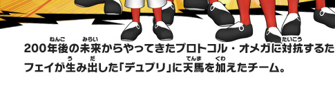 200年後の未来からやってきたプロトコル・オメガに対抗するため、フェイが生み出した「デュプリ」に天馬を加えたチーム。