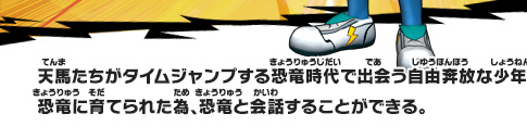 天馬たちがタイムジャンプする恐竜時代で出会う自由奔放な少年。恐竜に育てられた為、恐竜と会話することができる。