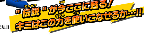 "伝説"が今ここに甦る！キミはこの力を使いこなせるか…!!