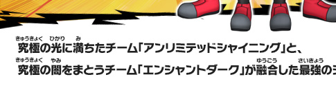 究極の光に満ちたチーム「アンリミテッドシャイニング」と、究極の闇をまとうチーム「エンシャントダーク」が融合した最強のシード軍団！