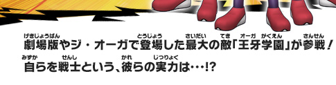 劇場版やジ・オーガで登場した最大の敵「王牙学園」が参戦！自らを戦士という、彼らの実力は･･･!?