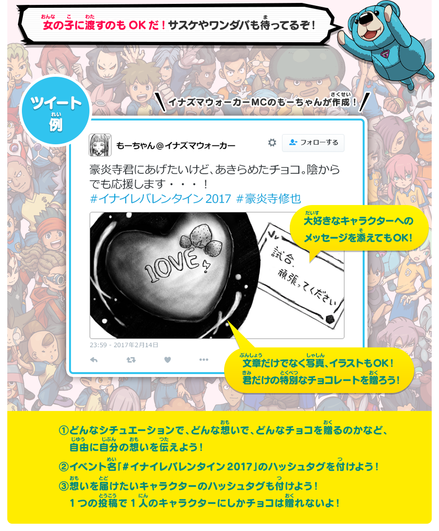 女の子に渡すのもOKだ!サスケやワンダバも待ってるぞ！／【1】どんなシチュエーションで、どんな想いで、どんなチョコを贈るのかなど、自由に自分の想いを伝えよう！【2】イベント名「#イナイレバレンタイン2017」のハッシュタグを付けよう！ 【3】想いを届けたいキャラクターのハッシュタグも付けよう！1つの投稿で1人のキャラクターにしかチョコは贈れないよ！
