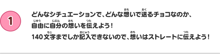 【1】どんなシチュエーションで、どんな想いで送るチョコなのか、自由に自分の想いを伝えよう！140文字までしか記入できないので、想いはストレートに伝えよう！