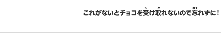 これがないとチョコを受け取れないので忘れずに！