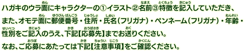 ハガキのウラ面にキャラクターの（1）イラスト（2）名前（3）特徴を記入していただき、また、オモテ面に郵便番号・住所・氏名（フリガナ）・ペンネーム（フリガナ）・年齢・性別をご記入のうえ、下記【応募先】までお送りください。なお、ご応募にあたっては下記【注意事項】をご確認ください。
