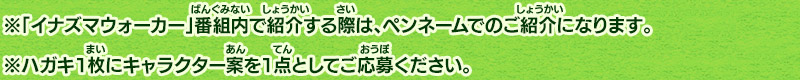 ※「イナズマウォーカー」番組内で紹介する際は、ペンネームでのご紹介になります。※ハガキ１枚にキャラクター案を１点としてご応募ください。