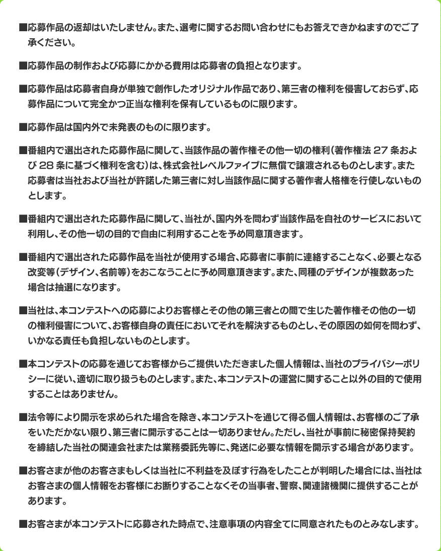■応募作品の返却はいたしません。また、選考に関するお問い合わせにもお答えできかねますのでご了承ください。■応募作品の制作および応募にかかる費用は応募者の負担となります。■応募作品は応募者自身が単独で創作したオリジナル作品であり、第三者の権利を侵害しておらず、応募作品について完全かつ正当な権利を保有しているものに限ります。■応募作品は国内外で未発表のものに限ります。■番組内で選出された応募作品に関して、当該作品の著作権その他一切の権利（著作権法27条および28条に基づく権利を含む）は、株式会社レベルファイブに無償で譲渡されるものとします。また応募者は当社および当社が許諾した第三者に対し当該作品に関する著作者人格権を行使しないものとします。■番組内で選出された応募作品に関して、当社が、国内外を問わず当該作品を自社のサービスにおいて利用し、その他一切の目的で自由に利用することを予め同意頂きます。■番組内で選出された応募作品を当社が使用する場合、応募者に事前に連絡することなく、必要となる改変等（デザイン、名前等）をおこなうことに予め同意頂きます。また、同種のデザインが複数あった場合は抽選になります。■当社は、本コンテストへの応募によりお客様とその他の第三者との間で生じた著作権その他の一切の権利侵害について、お客様自身の責任においてそれを解決するものとし、その原因の如何を問わず、いかなる責任も負担しないものとします。■本コンテストの応募を通じてお客様からご提供いただきました個人情報は、当社のプライバシーポリシーに従い、適切に取り扱うものとします。また、本コンテストの運営に関すること以外の目的で使用することはありません。■法令等により開示を求められた場合を除き、本コンテストを通じて得る個人情報は、お客様のご了承をいただかない限り、第三者に開示することは一切ありません。ただし、当社が事前に秘密保持契約を締結した当社の関連会社または業務委託先等に、発送に必要な情報を開示する場合があります。■お客さまが他のお客さまもしくは当社に不利益を及ぼす行為をしたことが判明した場合には、当社はお客さまの個人情報をお客様にお断りすることなくその当事者、警察、関連諸機関に提供することがあります。■お客さまが本コンテストに応募された時点で、注意事項の内容全てに同意されたものとみなします。