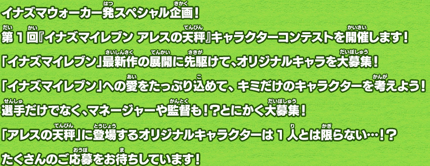 イナズマウォーカー発スペシャル企画！第1回『イナズマイレブン アレスの天秤』キャラクターコンテストを開催します！「イナズマイレブン」最新作の展開に先駆けて、オリジナルキャラを大募集！「イナズマイレブン」への愛をたっぷり込めて、キミだけのキャラクターを考えよう！選手だけでなく、マネージャーや監督も！？とにかく大募集！「アレスの天秤」に登場するオリジナルキャラクターは1人とは限らない…！？たくさんのご応募をお待ちしています！

