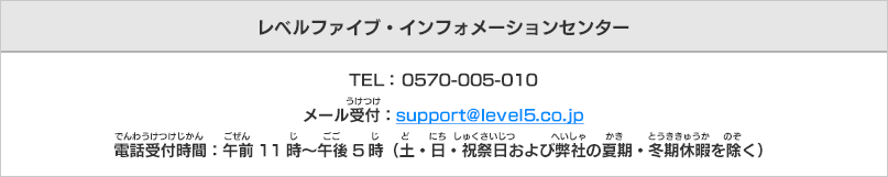 レベルファイブ・インフォメーションセンター
TEL： 0570-005-010メール受付：support@level5.co.jp電話受付時間：午前11時～午後5時（土・日・祝祭日および弊社の夏期・冬期休暇を除く）