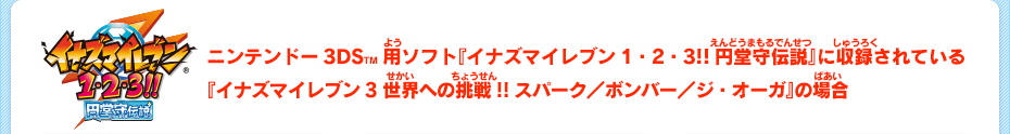 ニンテンドー3DSTM用ソフト『イナズマイレブン1・2・3!!円堂守伝説』に収録されている『イナズマイレブン3 世界への挑戦!!スパーク／ボンバー／ジ・オーガ』の場合