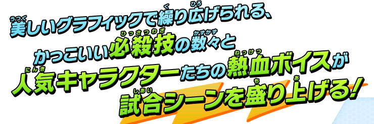 美しいグラフィックで繰り広げられる、かっこいい必殺技の数々と人気キャラクターたちの熱血ボイスが試合シーンを盛り上げる!