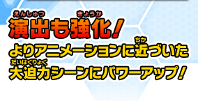 演出も強化！よりアニメーションに近づいた大迫力シーンにパワーアップ！