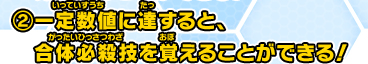 ②一定数値に達すると、合体必殺技を覚えることができる！