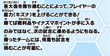各選手が勝ち進むことによって、プレイヤーの能力（キズナ）を上げることができる！勝てば戦利品やイナズマポイントが手に入るのみではなく、次の試合に進めるようにもなる。勝ったチームには、何度も試合を挑むことが可能に。