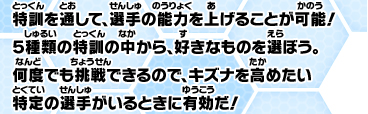 特訓を通して、選手の能力を上げることが可能！５種類の特訓の中から、好きなものを選ぼう。何度でも挑戦できるので、キズナを高めたい特定の選手がいるときに有効だ！