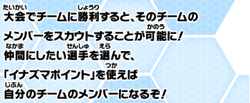 大会でチームに勝利すると、そのチームのメンバーをスカウトすることが可能に！仲間にしたい選手を選んで、「イナズマポイント」を使えば、自分のチームのメンバーになるぞ！