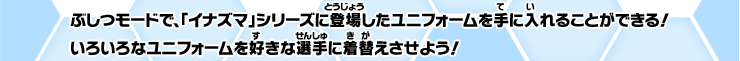 ぶしつモードで、「イナズマ」シリーズに登場したユニフォームを手に入れることができる！いろいろなユニフォームを好きな選手に着替えさせよう！