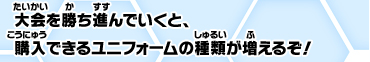 大会を勝ち進んでいくと、購入できるユニフォームの種類が増えるぞ！