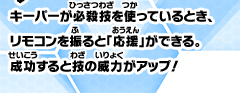 キーパーが必殺技を使っているとき、リモコンを振ると「応援」ができる。成功すると技の威力がアップ！