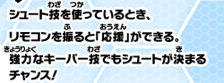 シュート技を使っているとき、リモコンを振ると「応援」ができる。強力なキーパー技でもシュートが決まるチャンス！