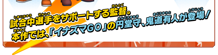 試合中選手をサポートする監督。本作では、｢イナズマGO｣の円堂守、鬼道有人が登場！