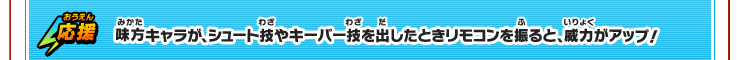 応援　味方キャラが、シュート技やキーパー技を出したときリモコンを振ると、威力がアップ！