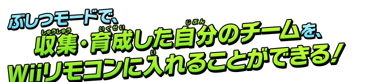 ぶしつモードで、収集・育成した自分のチームを、Wiiリモコンい入れることができる！