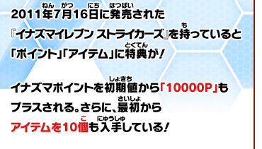 2011年7月16日に発売された『イナズマイレブン ストライカーズ』を持っていると「ポイント」「アイテム」に特典が！イナズマポイントを初期値から「10000Ｐ」もプラスされる。さらに、最初からアイテムを10個も入手している！
