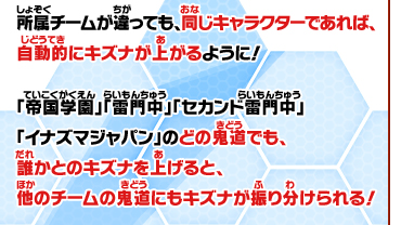 所属チームが違っても、同じキャラクターであれば、自動的にキズナが上がるように！「帝国学園」「雷門中」「セカンド雷門中」「イナズマジャパン」のどの鬼道でも、誰かとのキズナを上げると、他のチームの鬼道にもキズナが振り分けられる！