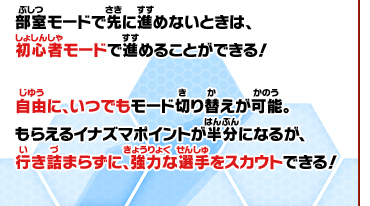 部室モードで先に進めないときは、初心者モードで進めることができる！自由に、いつでもモード切り替えが可能。もらえるイナズマポイントが半分になるが、行き詰まらずに、強力な選手をスカウトできる！
