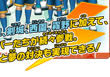 天馬、神童、剣城、西園、霧野に加えて、1軍メンバーたちが続々参戦。円堂たちと夢の対決も実現できる！