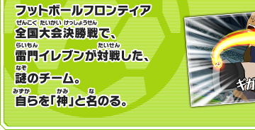 フットボールフロンティア全国大会決勝戦で、雷門イレブンが対戦した、謎のチーム。自らを神と名のる。