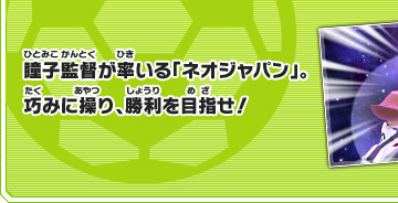 瞳子監督が率いる「ネオジャパン」。巧みに操り、勝利を目指せ！