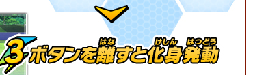 3. ボタンを離すと化身発動　通常より威力が高い「化身技」を放つことができる！