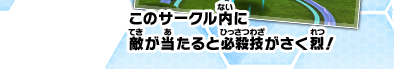 このサークル内に敵が当たると必殺技が炸裂！