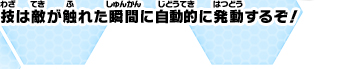 技は敵が触れた瞬間に自動的に発動するぞ！