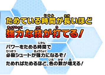 ためている時間が長いほど強力な技が打てる！パワーをためる時間で必殺シュートが強力になるぞ！ためればためるほど、色の数が増える！