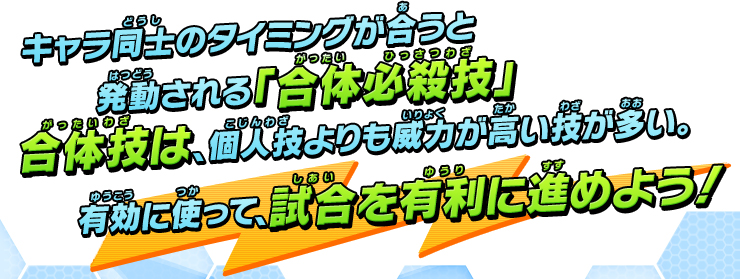 キャラ同士のタイミングが合うと発動される「合体必殺技」合体技は、個人技よりも威力が高い技が多い。有効に使って試合を有利に進めよう！
