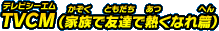 TVCM（家族で友達で熱くなれ編）