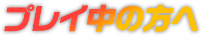プレイ中の方へ
